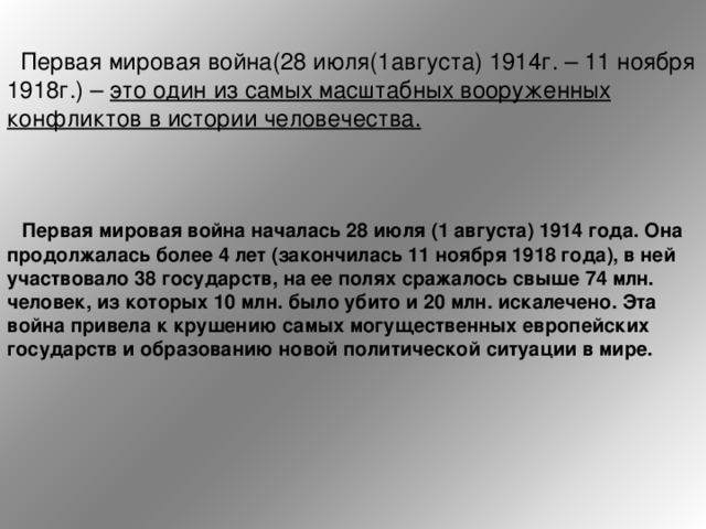  Первая мировая война(28 июля(1августа) 1914г. – 11 ноября 1918г.) – это один из самых масштабных вооруженных конфликтов в истории человечества.  Первая мировая война началась 28 июля (1 августа) 1914 года. Она продолжалась более 4 лет (закончилась 11 ноября 1918 года), в ней участвовало 38 государств, на ее полях сражалось свыше 74 млн. человек, из которых 10 млн. было убито и 20 млн. искалечено. Эта война привела к крушению самых могущественных европейских государств и образованию новой политической ситуации в мире.    