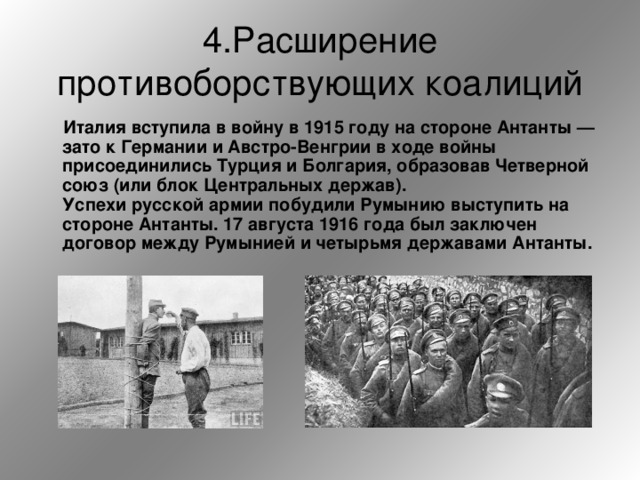 4.Расширение противоборствующих коалиций  Италия вступила в войну в 1915 году на стороне Антанты — зато к Германии и Австро-Венгрии в ходе войны присоединились Турция и Болгария, образовав Четверной союз (или блок Центральных держав).   Успехи русской армии побудили Румынию выступить на стороне Антанты. 17 августа 1916 года был заключен договор между Румынией и четырьмя державами Антанты.   