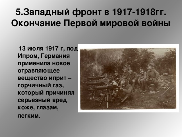 5.Западный фронт в 1917-1918гг.  Окончание Первой мировой войны  13 июля 1917 г, под Ипром, Германия применила новое отравляющее вещество иприт – горчичный газ, который причинял серьезный вред коже, глазам, легким.   