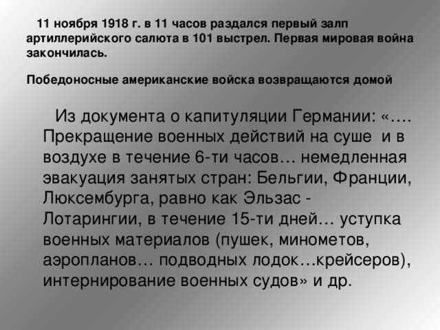  11 ноября 1918 г. в 11 часов раздался первый залп артиллерийского салюта в 101 выстрел. Первая мировая война закончилась.   Победоносные американские войска возвращаются домой    Из документа о капитуляции Германии: «…. Прекращение военных действий на суше  и в воздухе в течение 6-ти часов… немедленная эвакуация занятых стран: Бельгии, Франции, Люксембурга, равно как Эльзас - Лотарингии, в течение 15-ти дней… уступка военных материалов (пушек, минометов, аэропланов… подводных лодок…крейсеров), интернирование военных судов» и др.  