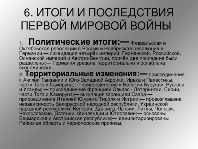 6. ИТОГИ И ПОСЛЕДСТВИЯ ПЕРВОЙ МИРОВОЙ ВОЙНЫ   1. Политические итоги:― Февральская и Октябрьская революции в России и Ноябрьская революция в Германии;― ликвидация четырёх империй: Германской, Российской, Османской империй и Австро-Венгрии, причём две последние были разделены;― Германия урезана территориально и ослаблена экономически.   2. Территориальные изменения:― присоединение к Англии Танзании и Юго-Западной Африки, Ирака и Палестины, части Того и Камеруна; ― присоединение к Бельгии Бурунди, Руанды и Уганды; ― присоединение Францией Эльзас - Лотарингии, Сирии, части Того и Камеруна;― оккупация Францией Саара;― присоединение Италией Южного Тироля и Истрии;― провозглашена независимость Белорусской народной республики, Украинской народной республики, Венгрии, Данцига, Латвии, Литвы, Польши, Чехословакии, Эстонии, Финляндии и Югославии;― основаны Веймарская и Австрийская республики;― демилитаризированы Рейнская область и черноморские проливы.  