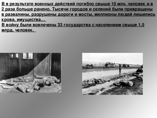 В в результате военных действий погибло свыше 10 млн. человек и в 2 раза больше ранено. Тысячи городов и селений были превращены в развалины, разрушены дороги и мосты, миллионы людей лишились крова, имущества…   В войну были вовлечены 33 государства с населением свыше 1,5 млрд. человек.  