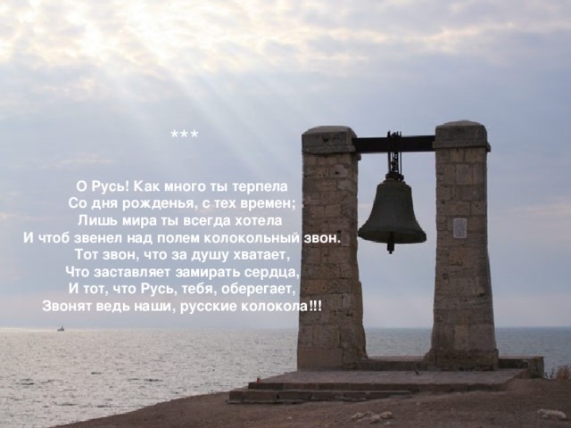 *** О Русь! Как много ты терпела Со дня рожденья, с тех времен; Лишь мира ты всегда хотела И чтоб звенел над полем колокольный звон. Тот звон, что за душу хватает, Что заставляет замирать сердца, И тот, что Русь, тебя, оберегает, Звонят ведь наши, русские колокола!!!  