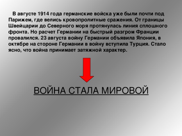  В августе 1914 года германские войска уже были почти под Парижем, где велись кровопролитные сражения. От границы Швейцарии до Северного моря протянулась линия сплошного фронта. Но расчет Германии на быстрый разгром Франции провалился. 23 августа войну Германии объявила Япония, в октябре на стороне Германии в войну вступила Турция. Стало ясно, что война принимает затяжной характер.   ВОЙНА СТАЛА МИРОВОЙ 