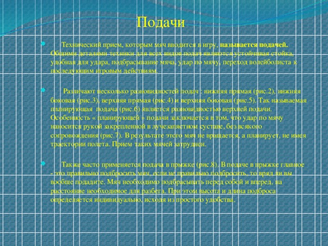 Подачи  Технический прием, которым мяч вводится в игру, называется подачей. Общими деталями техники для всех видов подач являются устойчивая стойка, удобная для удара, подбрасывание мяча, удар по мячу, переход волейболиста к последующим игровым действиям.  Различают несколько разновидностей подач : нижняя прямая (рис.2), нижняя боковая (рис.3), верхняя прямая (рис.4) и верхняя боковая (рис.5). Так называемая планирующая подача (рис.6) является разновидностью верхней подачи. Особенность « планирующей » подачи заключается в том, что удар по мячу наносится рукой закрепленной в лучезапястном суставе, без всякого сопровождения (рис.7). В результате этого мяч не вращается, а планирует, не имея траектории полета. Прием таких мячей затруднен.  Также часто применяется подача в прыжке (рис.8). В подаче в прыжке главное - это правильно подбросить мяч, если не правильно подбросить, то вряд ли вы вообще подадите. Мяч необходимо подбрасывать перед собой и вперед, на расстояние необходимое для разбега. При этом высота и длина подброса определяется индивидуально, исходя из простого удобства. 