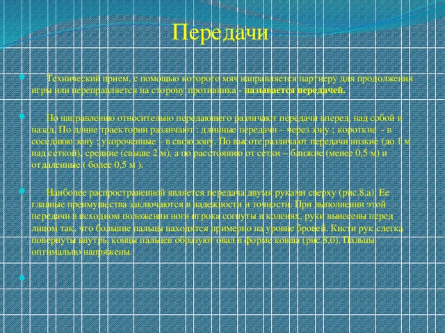 Передачи  Технический прием, с помощью которого мяч направляется партнеру для продолжения игры или переправляется на сторону противника - называется передачей.   По направлению относительно передающего различают передачи вперед, над собой и назад. По длине траектории различают : длинные передачи – через зону ; короткие - в соседнюю зону ; укороченные – в свою зону. По высоте различают передачи низкие (до 1 м над сеткой), средние (свыше 2 м), а по расстоянию от сетки – близкие (менее 0,5 м) и отдаленные ( более 0,5 м ).  Наиболее распространенной является передача двумя руками сверху (рис.8,а). Ее главные преимущества заключаются в надежности и точности. При выполнении этой передачи в исходном положении ноги игрока согнуты в коленях, руки вынесены перед лицом так, что большие пальцы находятся примерно на уровне бровей. Кисти рук слегка повернуты внутрь, концы пальцев образуют овал в форме ковша (рис.8,б). Пальцы оптимально напряжены. 