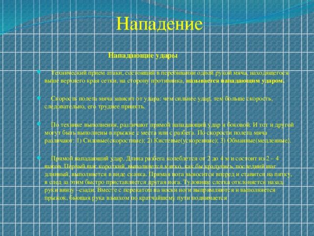 Нападение  Нападающие удары  Технический прием атаки, состоящий в перебивании одной рукой мяча, находящегося выше верхнего края сетки, на сторону противника, называется нападающим ударом.   Скорость полета мяча зависит от удара: чем сильнее удар, тем больше скорость, следовательно, его труднее принять.  По технике выполнения, различают прямой нападающий удар и боковой. И тот и другой могут быть выполнены в прыжке с места или с разбега. По скорости полета мяча различают: 1) Силовые(скоростные); 2) Кистевые(ускоренные); 3) Обманные(медленные).  Прямой нападающий удар. Длина разбега колеблется от 2 до 4 м и состоит из 2 – 4 шагов. Первый шаг короткий, выполняется мягко, как бы крадучись, последний шаг длинный, выполняется в виде скачка. Прямая нога выносится вперед и ставится на пятку, в след за этим быстро приставляется другая нога. Туловище слегка отклоняется назад, руки внизу –сзади. Вместе с перекатом на носки ноги выпрямляются и выполняется прыжок, бьющая рука взмахом по кратчайшему пути поднимается 