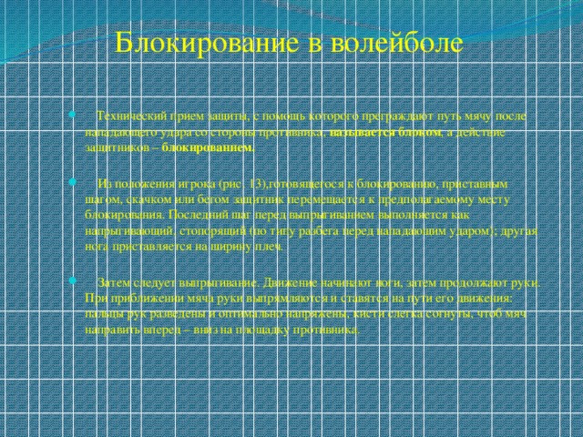 Блокирование в волейболе  Технический прием защиты, с помощь которого преграждают путь мячу после нападающего удара со стороны противника, называется блоком , а действие защитников – блокированием.  Из положения игрока (рис. 13),готовящегося к блокированию, приставным шагом, скачком или бегом защитник перемещается к предполагаемому месту блокирования. Последний шаг перед выпрыгиванием выполняется как напрыгивающий, стопорящий (по типу разбега перед нападающим ударом); другая нога приставляется на ширину плеч.  Затем следует выпрыгивание. Движение начинают ноги, затем продолжают руки. При приближении мяча руки выпрямляются и ставятся на пути его движения: пальцы рук разведены и оптимально напряжены, кисти слегка согнуты, чтоб мяч направить вперед – вниз на площадку противника. 