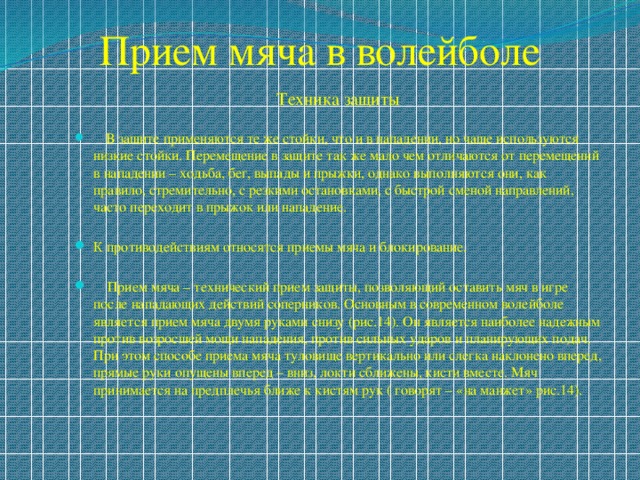 Прием мяча в волейболе Техника защиты  В защите применяются те же стойки, что и в нападении, но чаще используются низкие стойки. Перемещение в защите так же мало чем отличаются от перемещений в нападении – ходьба, бег, выпады и прыжки, однако выполняются они, как правило, стремительно, с резкими остановками, с быстрой сменой направлений, часто переходит в прыжок или нападение. К противодействиям относятся приемы мяча и блокирование.  Прием мяча – технический прием защиты, позволяющий оставить мяч в игре после нападающих действий соперников. Основным в современном волейболе является прием мяча двумя руками снизу (рис.14). Он является наиболее надежным против возросшей мощи нападения, против сильных ударов и планирующих подач. При этом способе приема мяча туловище вертикально или слегка наклонено вперед, прямые руки опущены вперед – вниз, локти сближены, кисти вместе. Мяч принимается на предплечья ближе к кистям рук ( говорят – «на манжет» рис.14). 