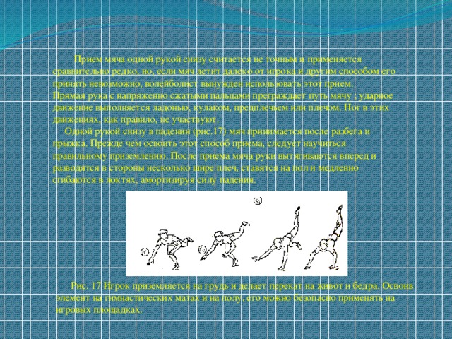  Прием мяча одной рукой снизу считается не точным и применяется сравнительно редко, но, если мяч летит далеко от игрока и другим способом его принять невозможно, волейболист вынужден использовать этот прием. Прямая рука с напряженно сжатыми пальцами преграждает путь мячу ; ударное движение выполняется ладонью, кулаком, предплечьем или плечом. Ног в этих движениях, как правило, не участвуют.  Одной рукой снизу в падении (рис.17) мяч принимается после разбега и прыжка. Прежде чем освоить этот способ приема, следует научиться правильному приземлению. После приема мяча руки вытягиваются вперед и разводятся в стороны несколько шире плеч, ставятся на пол и медленно сгибаются в локтях, амортизируя силу падения.  Рис. 17 Игрок приземляется на грудь и делает перекат на живот и бедра. Освоив элемент на гимнастических матах и на полу, его можно безопасно применять на игровых площадках. 