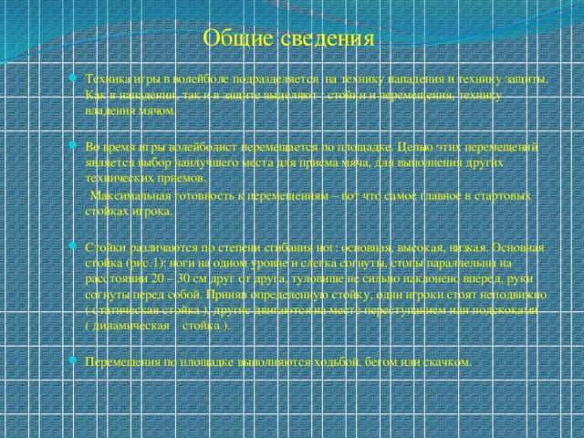 Общие сведения Техника игры в волейболе подразделяется на технику нападения и технику защиты. Как в нападении, так и в защите выделяют : стойки и перемещения, технику владения мячом. Во время игры волейболист перемещается по площадке. Целью этих перемещений является выбор наилучшего места для приема мяча, для выполнения других технических приемов.  Максимальная готовность к перемещениям – вот что самое главное в стартовых стойках игрока. Стойки различаются по степени сгибания ног: основная, высокая, низкая. Основная стойка (рис.1): ноги на одном уровне и слегка согнуты, стопы параллельны на расстоянии 20 – 30 см друг от друга, туловище не сильно наклонено вперед, руки согнуты перед собой. Приняв определенную стойку, одни игроки стоят неподвижно ( статическая стойка ), другие двигаются на месте переступанием или подскоками ( динамическая стойка ). Перемещения по площадке выполняются ходьбой, бегом или скачком. 