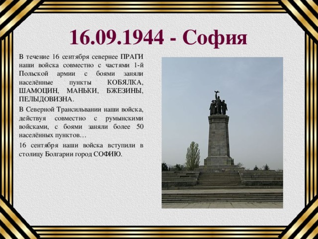 16.09.1944 - София В течение 16 сентября севернее ПРАГИ наши войска совместно с частями 1-й Польской армии с боями заняли населённые пункты КОБЯЛКА, ШАМОЦИН, МАНЬКИ, БЖЕЗИНЫ, ПЕЛЫДОВИЗНА. В Северной Трансильвании наши войска, действуя совместно с румынскими войсками, с боями заняли более 50 населённых пунктов… 16 сентября наши войска вступили в столицу Болгарии город СОФИЮ. 