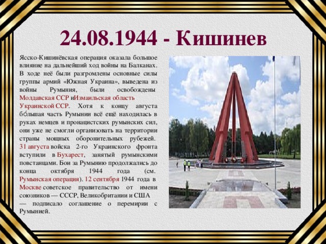24.08.1944 - Кишинев Ясско-Кишинёвская операция оказала большое влияние на дальнейший ход войны на Балканах. В ходе неё были разгромлены основные силы группы армий «Южная Украина», выведена из войны Румыния, были освобождены  Молдавская ССР  и Измаильская область   Украинской ССР . Хотя к концу августа бо́льшая часть Румынии всё ещё находилась в руках немцев и пронацистских румынских сил, они уже не смогли организовать на территории страны мощных оборонительных рубежей.  31 августа  войска 2-го Украинского фронта вступили в  Бухарест , занятый румынскими повстанцами. Бои за Румынию продолжались до конца октября 1944 года (см.  Румынская операция ).  12 сентября  1944 года в  Москве  советское правительство от имени союзников — СССР, Великобритании и США — подписало соглашение о перемирии с Румынией. 