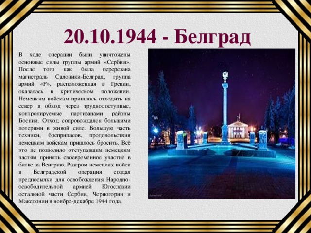 20.10.1944 - Белград В ходе операции были уничтожены основные силы группы армий «Сербия». После того как была перерезана магистраль Салоники-Белград, группа армий «F», расположенная в Греции, оказалась в критическом положении. Немецким войскам пришлось отходить на север в обход через труднодоступные, контролируемые партизанами районы Боснии. Отход сопровождался большими потерями в живой силе. Большую часть техники, боеприпасов, продовольствия немецким войскам пришлось бросить. Всё это не позволило отступавшим немецким частям принять своевременное участие в битве за Венгрию. Разгром немецких войск в Белградской операция создал предпосылки для освобождения Народно-освободительной армией Югославии остальной части Сербии, Черногории и Македонии в ноябре-декабре 1944 года. 