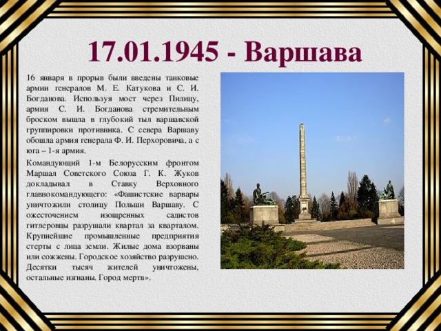 17.01.1945 - Варшава 16 января в прорыв были введены танковые армии генералов М. Е. Катукова и С. И. Богданова. Используя мост через Пилицу, армия С. И. Богданова стремительным броском вышла в глубокий тыл варшавской группировки противника. С севера Варшаву обошла армия генерала Ф. И. Перхоровича, а с юга – 1-я армия. Командующий 1-м Белорусским фронтом Маршал Советского Союза Г. К. Жуков докладывал в Ставку Верховного главнокомандующего: «Фашистские варвары уничтожили столицу Польши Варшаву. С ожесточением изощренных садистов гитлеровцы разрушали квартал за кварталом. Крупнейшие промышленные предприятия стерты с лица земли. Жилые дома взорваны или сожжены. Городское хозяйство разрушено. Десятки тысяч жителей уничтожены, остальные изгнаны. Город мертв». 