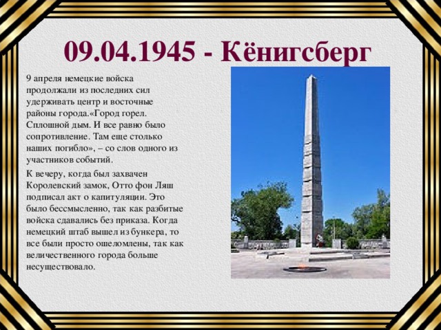 09.04.1945 - Кёнигсберг 9 апреля немецкие войска продолжали из последних сил удерживать центр и восточные районы города.«Город горел. Сплошной дым. И все равно было сопротивление. Там еще столько наших погибло», – со слов одного из участников событий. К вечеру, когда был захвачен Королевский замок, Отто фон Ляш подписал акт о капитуляции. Это было бессмысленно, так как разбитые войска сдавались без приказа. Когда немецкий штаб вышел из бункера, то все были просто ошеломлены, так как величественного города больше несуществовало.    