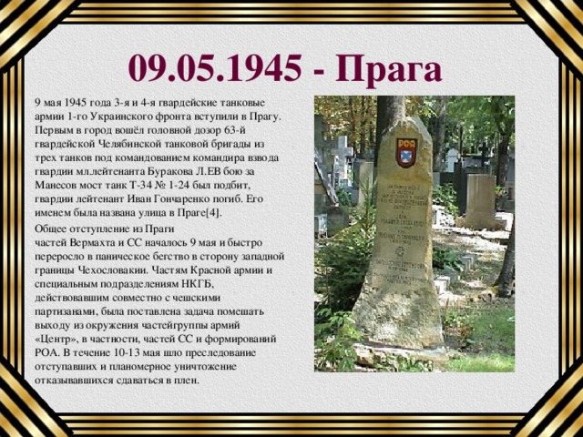 09.05.1945 - Прага 9 мая 1945 года 3-я и 4-я гвардейские танковые армии 1-го Украинского фронта вступили в Прагу. Первым в город вошёл головной дозор 63-й гвардейской Челябинской танковой бригады из трех танков под командованием командира взвода гвардии мл.лейтенанта Буракова Л.ЕВ бою за Манесов мост танк Т-34 № 1-24 был подбит, гвардии лейтенант Иван Гончаренко погиб. Его именем была названа улица в Праге[4]. Общее отступление из Праги частей Вермахта и СС началось 9 мая и быстро переросло в паническое бегство в сторону западной границы Чехословакии. Частям Красной армии и специальным подразделениям НКГБ, действовавшим совместно с чешскими партизанами, была поставлена задача помешать выходу из окружения частейгруппы армий «Центр», в частности, частей СС и формирований РОА. В течение 10-13 мая шло преследование отступавших и планомерное уничтожение отказывавшихся сдаваться в плен.  