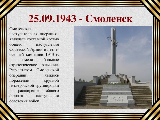 25.09.1943 - Смоленск Смоленская наступательная операция являлась составной частью общего наступления Советской Армии в летне-осенней кампании 1943 г. и имела большое стратегическое значение. Результатом Смоленской операции явилось поражение крупной гитлеровской группировки и расширение общего фронта наступления советских войск. 