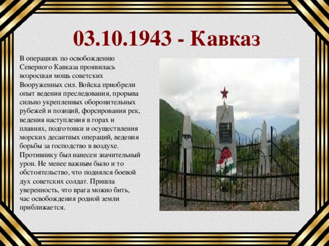 03.10.1943 - Кавказ В операциях по освобождению Северного Кавказа проявилась возросшая мощь советских Вооруженных сил. Войска приобрели опыт ведения преследования, прорыва сильно укрепленных оборонительных рубежей и позиций, форсирования рек, ведения наступления в горах и плавнях, подготовки и осуществления морских десантных операций, ведения борьбы за господство в воздухе.   Противнику был нанесен значительный урон. Не менее важным было и то обстоятельство, что поднялся боевой дух советских солдат. Пришла уверенность, что врага можно бить, час освобождения родной земли приближается. 