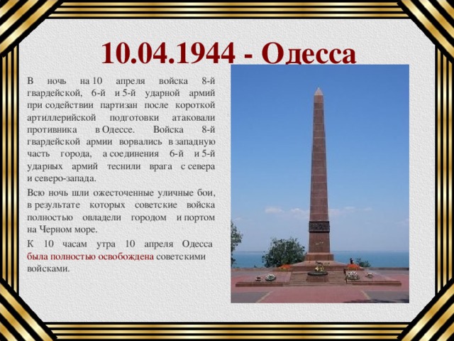 10.04.1944 - Одесса В ночь на 10 апреля войска 8-й гвардейской, 6-й и 5-й ударной армий при содействии партизан после короткой артиллерийской подготовки атаковали противника в Одессе. Войска 8-й гвардейской армии ворвались в западную часть города, а соединения 6-й и 5-й ударных армий теснили врага с севера и северо-запада. Всю ночь шли ожесточенные уличные бои, в результате которых советские войска полностью овладели городом и портом на Черном море. К 10 часам утра 10 апреля Одесса  была полностью освобождена  советскими войсками.  