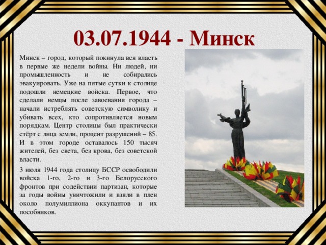 03.07.1944 - Минск Минск – город, который покинула вся власть в первые же недели войны. Ни людей, ни промышленность и не собирались эвакуировать. Уже на пятые сутки к столице подошли немецкие войска. Первое, что сделали немцы после завоевания города – начали истреблять советскую символику и убивать всех, кто сопротивляется новым порядкам. Центр столицы был практически стёрт с лица земли, процент разрушений – 85. И в этом городе оставалось 150 тысяч жителей, без света, без крова, без советской власти. 3 июля 1944 года столицу БССР освободили войска 1-го, 2-го и 3-го Белорусского фронтов при содействии партизан, которые за годы войны уничтожили и взяли в плен около полумиллиона оккупантов и их пособников.  