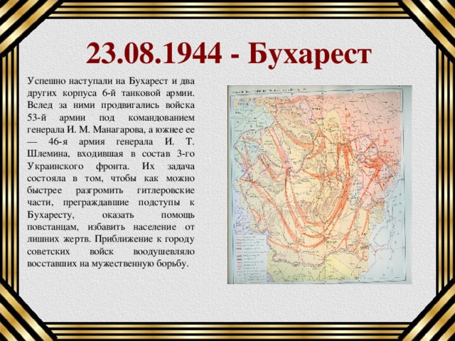 23.08.1944 - Бухарест Успешно наступали на Бухарест и два других корпуса 6-й танковой армии. Вслед за ними продвигались войска 53-й армии под командованием генерала И. М. Манагарова, а южнее ее — 46-я армия генерала И. Т. Шлемина, входившая в состав 3-го Украинского фронта. Их задача состояла в том, чтобы как можно быстрее разгромить гитлеровские части, преграждавшие подступы к Бухаресту, оказать помощь повстанцам, избавить население от лишних жертв. Приближение к городу советских войск воодушевляло восставших на мужественную борьбу. 
