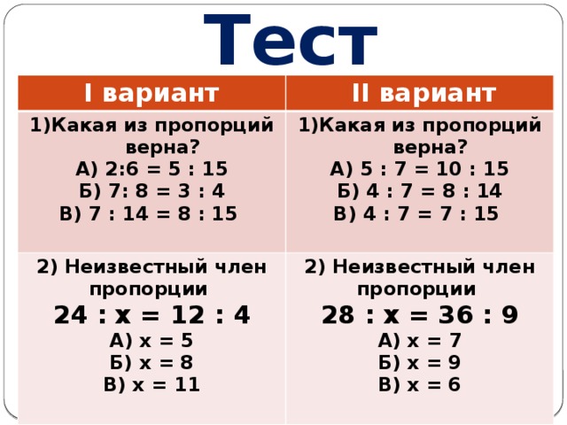 Тест I вариант  II вариант Какая из пропорций верна? Какая из пропорций верна? 2) Неизвестный член пропорции А) 2:6 = 5 : 15 2) Неизвестный член пропорции А) 5 : 7 = 10 : 15 24 : x = 12 : 4 Б) 7: 8 = 3 : 4 В) 7 : 14 = 8 : 15 Б) 4 : 7 = 8 : 14 28 : x = 36 : 9 А) x = 5 А) x = 7 Б) х = 8 В) 4 : 7 = 7 : 15 В) х = 11  Б) х = 9  В) х = 6  