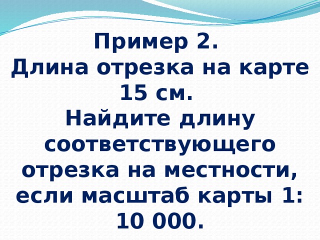 Пример 2.  Длина отрезка на карте 15 см.  Найдите длину соответствующего отрезка на местности, если масштаб карты 1: 10 000. 