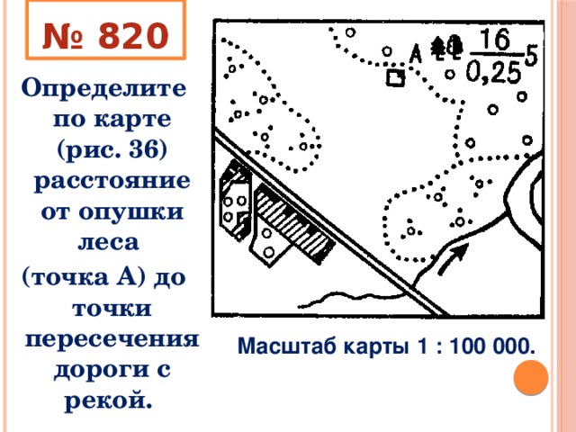 № 820 Определите по карте (рис. 36) расстояние от опушки леса (точка А) до точки пересечения дороги с рекой. Масштаб карты 1 : 100 000. 