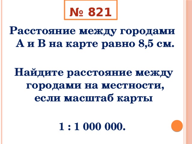 № 821 Расстояние между городами А и В на карте равно 8,5 см.   Найдите расстояние между городами на местности, если масштаб карты  1 : 1 000 000. 