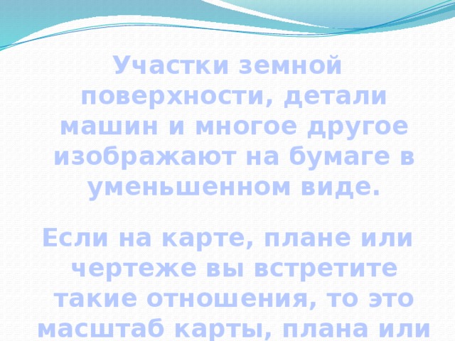 Участки земной поверхности, детали машин и многое другое изображают на бумаге в уменьшенном виде.  Если на карте, плане или чертеже вы встретите такие отношения, то это масштаб карты, плана или чертежа. 