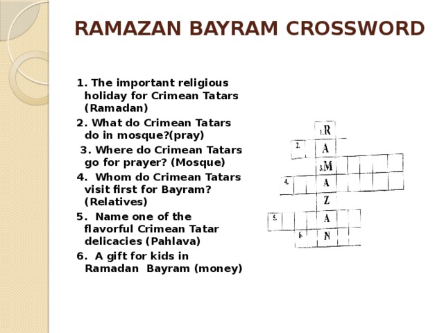 RAMAZAN BAYRAM CROSSWORD 1. The important religious holiday for Crimean Tatars (Ramadan) 2. What do Crimean Tatars do in mosque?(pray) 3. Where do Crimean Tatars go for prayer? (Mosque) 4. Whom do Crimean Tatars visit first for Bayram? (Relatives) 5. Name one of the flavorful Crimean Tatar delicacies (Pahlava) 6. A gift for kids in Ramadan Bayram (money) 