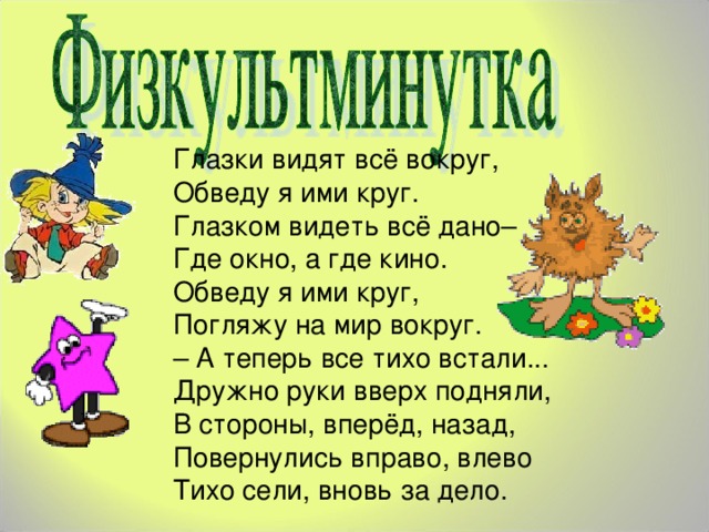 Глазки видят всё вокруг,  Обведу я ими круг.  Глазком видеть всё дано–  Где окно, а где кино.  Обведу я ими круг,  Погляжу на мир вокруг.  – А теперь все тихо встали...  Дружно руки вверх подняли,  В стороны, вперёд, назад,  Повернулись вправо, влево  Тихо сели, вновь за дело.   