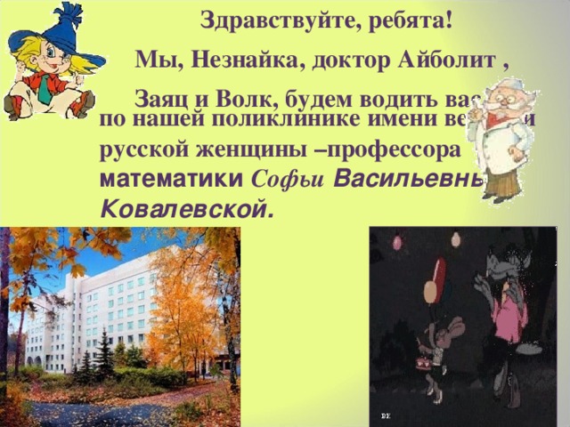  Здравствуйте, ребята! Мы, Незнайка,  доктор Айболит , Заяц и Волк, будем водить вас по нашей поликлинике имени великой русской женщины –профессора математики Софьи Васильевны Ковалевской.   