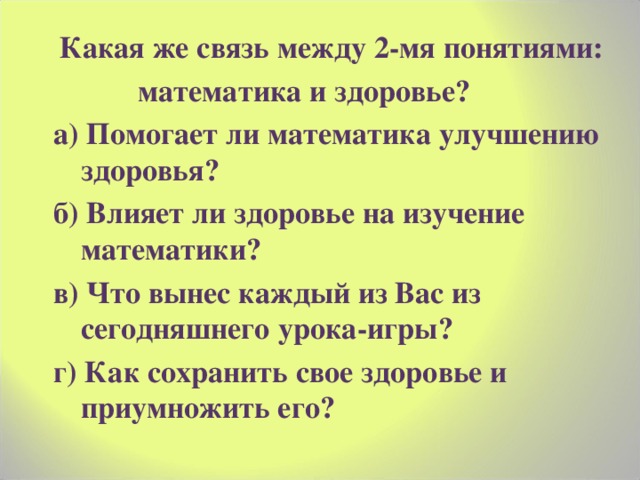  Какая же связь между 2-мя понятиями:  математика и здоровье? а) Помогает ли математика улучшению здоровья? б) Влияет ли здоровье на изучение математики? в) Что вынес каждый из Вас из сегодняшнего урока-игры? г) Как сохранить свое здоровье и приумножить его? 