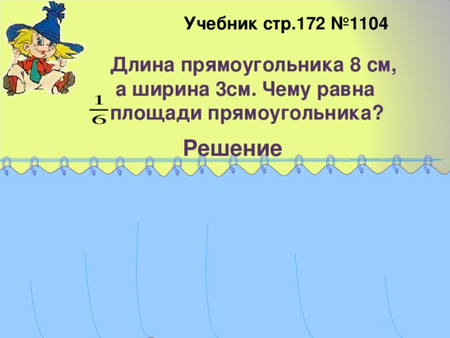  Учебник стр.172 №1104 Длина прямоугольника 8 см,  а ширина 3см. Чему равна площади прямоугольника? Решение  8*3=24(см 2 ) – площадь прямоугольника. 2) 24:6=4( см 2 )- площади прямоугольника. Ответ: 4 см 2 