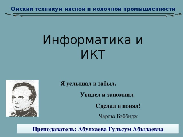 Омский техникум мясной и молочной промышленности Информатика и ИКТ Я услышал и забыл.  Увидел и запомнил. Сделал и понял! Чарльз Бэббидж Преподаватель: Абулхаева Гульсум Абылаевна 