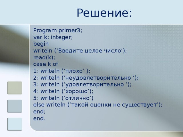 Решение: Program primer3; var k: integer; begin writeln (‘Введите целое число’); read(k); case k of 1: writeln (‘ плохо ’ ); 2: writeln (‘неудовлетворительно ‘); 3: writeln (‘удовлетворительно ‘); 4: writeln (‘хорошо’); 5: writeln (‘отлично’) else writeln (‘такой оценки не существует’); end; end. 