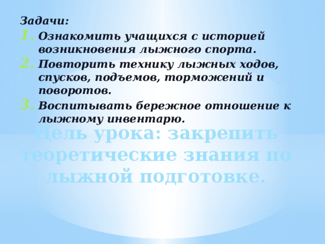 Задачи: Ознакомить учащихся с историей возникновения лыжного спорта. Повторить технику лыжных ходов, спусков, подъемов, торможений и поворотов. Воспитывать бережное отношение к лыжному инвентарю. Цель урока: закрепить теоретические знания по лыжной подготовке. 