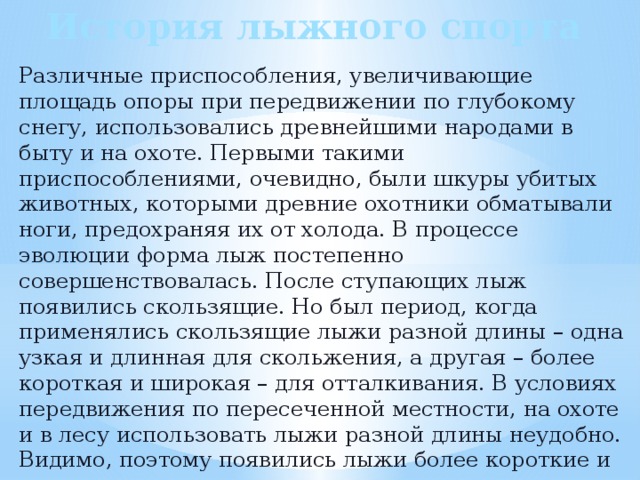 История лыжного спорта Различные приспособления, увеличивающие площадь опоры при передвижении по глубокому снегу, использовались древнейшими народами в быту и на охоте. Первыми такими приспособлениями, очевидно, были шкуры убитых животных, которыми древние охотники обматывали ноги, предохраняя их от холода. В процессе эволюции форма лыж постепенно совершенствовалась. После ступающих лыж появились скользящие. Но был период, когда применялись скользящие лыжи разной длины – одна узкая и длинная для скольжения, а другая – более короткая и широкая – для отталкивания. В условиях передвижения по пересеченной местности, на охоте и в лесу использовать лыжи разной длины неудобно. Видимо, поэтому появились лыжи более короткие и широкие, но одинаковые по длине. 