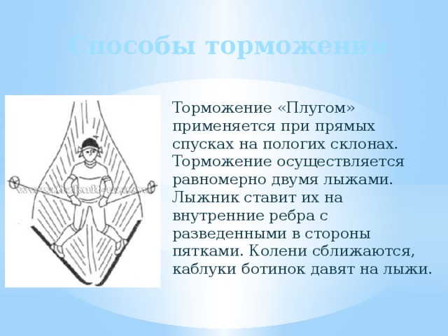 Способы торможения Торможение «Плугом» применяется при прямых спусках на пологих склонах. Торможение осуществляется равномерно двумя лыжами. Лыжник ставит их на внутренние ребра с разведенными в стороны пятками. Колени сближаются, каблуки ботинок давят на лыжи. 