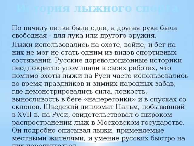 История лыжного спорта По началу палка была одна, а другая рука была свободная - для лука или другого оружия. Лыжи использовались на охоте, войне, и бег на них не мог не стать одним из видов спортивных состязаний. Русские дореволюционные историки неоднократно упоминали в своих работах, что помимо охоты лыжи на Руси часто использовались во время праздников и зимних народных забав, где демонстрировались сила, ловкость, выносливость в беге «наперегонки» и в спусках со склонов. Шведский дипломат Пальм, побывавший в XVII в. на Руси, свидетельствовал о широком распространении лыж в Московском государстве. Он подробно описывал лыжи, применяемые местными жителями, и умение русских быстро на них передвигаться. 