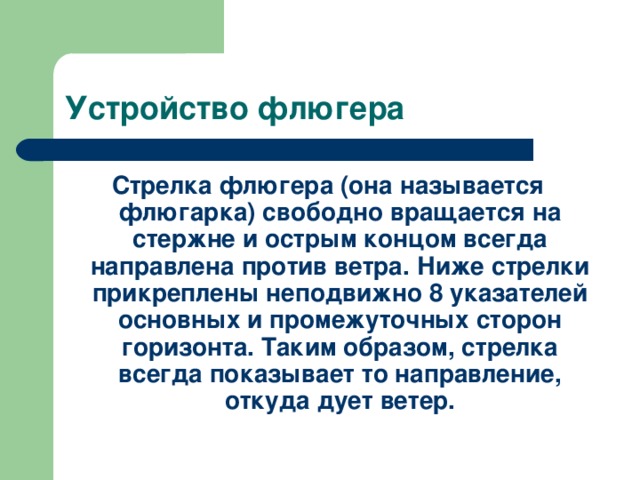 Устройство флюгера Стрелка флюгера (она называется флюгарка) свободно вращается на стержне и острым концом всегда направлена против ветра. Ниже стрелки прикреплены неподвижно 8 указателей основных и промежуточных сторон горизонта. Таким образом, стрелка всегда показывает то направление, откуда дует ветер. 