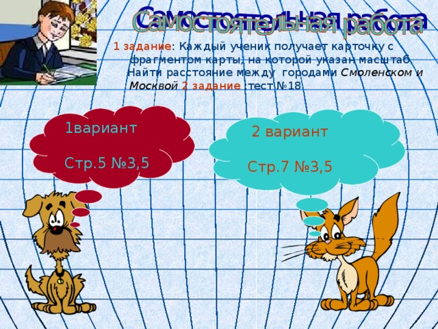 1 задание : Каждый ученик получает карточку с фрагментом карты, на которой указан масштаб.  Найти расстояние между городами Смоленском и Москвой  2 задание : тест №18 1вариант Стр.5 №3, 5 2 вариант Стр.7 №3,5 