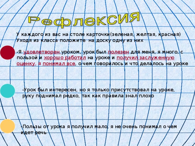 У каждого из вас на столе карточки(зеленая, желтая, красная) Уходя из класса положите на доску одну из них -Я удовлетворен уроком, урок был полезен для меня, я много, с пользой и хорошо работал на уроке и получил заслуженную оценку , я понимал все , о чем говорилось и что делалось на уроке -Урок был интересен, но я только присутствовал на уроке, руку поднимал редко, так как правила знал плохо -Пользы от урока я получил мало, я не очень понимал о чем идет речь 