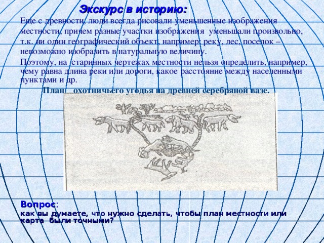 Экскурс в историю: Еще с древности, люди всегда рисовали уменьшенные изображения местности, причем разные участки изображения уменьшали произвольно, т.к. ни один географический объект, например: реку, лес, поселок – невозможно изобразить в натуральную величину. Поэтому, на старинных чертежах местности нельзя определить, например, чему равна длина реки или дороги, какое расстояние между населенными пунктами и др.  План охотничьего угодья на древней серебряной вазе.          Вопрос : как вы думаете, что нужно сделать, чтобы план местности или карта были точными?            