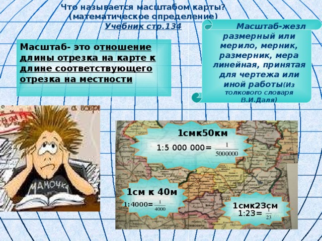 Что называется масштабом карты? (математическое определение) Учебник стр.134    1смк23см  Масштаб-жезл размерный или мерило, мерник, размерник, мера линейная, принятая для чертежа или иной работы (Из толкового словаря В.И.Даля)  Масштаб- это о тношение длины отрезка на карте к длине соответствующего отрезка на местности  1смк50км 1:5 000 000 = 1см к 40м  1:4000 = 1:23 = 