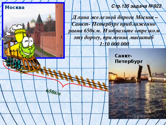 650км  Стр.135 задача №822   Длина железной дороги Москва – Санкт- Петербург приближенно равна 650км. Изобразите отрезком эту дорогу, применив масштаб 1:10 000 000 Москва Санкт- Петербург 