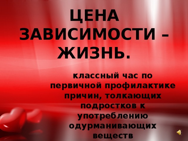 ЦЕНА ЗАВИСИМОСТИ – ЖИЗНЬ. классный час по первичной профилактике причин, толкающих подростков к употреблению одурманивающих веществ 