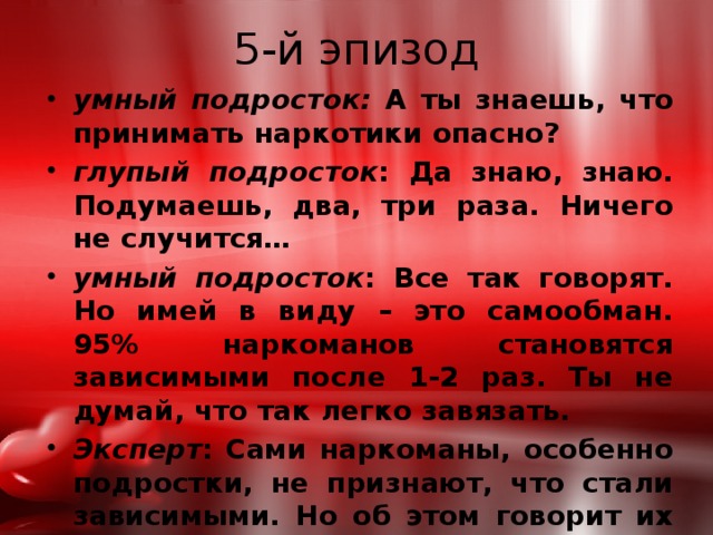 5-й эпизод умный подросток: А ты знаешь, что принимать наркотики опасно? глупый подросток : Да знаю, знаю. Подумаешь, два, три раза. Ничего не случится… умный подросток : Все так говорят. Но имей в виду – это самообман. 95% наркоманов становятся зависимыми после 1-2 раз. Ты не думай, что так легко завязать. Эксперт : Сами наркоманы, особенно подростки, не признают, что стали зависимыми. Но об этом говорит их внешний вид, поведение, поступки. 